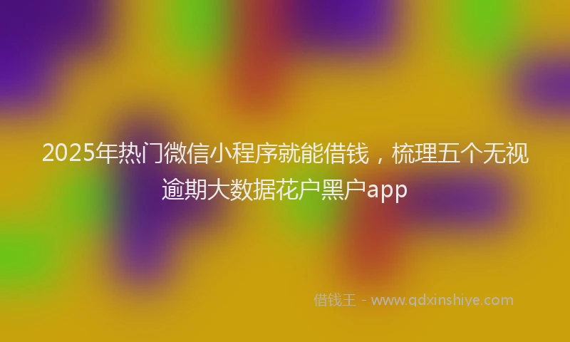 2025年热门微信小程序就能借钱，梳理五个无视逾期大数据花户黑户app