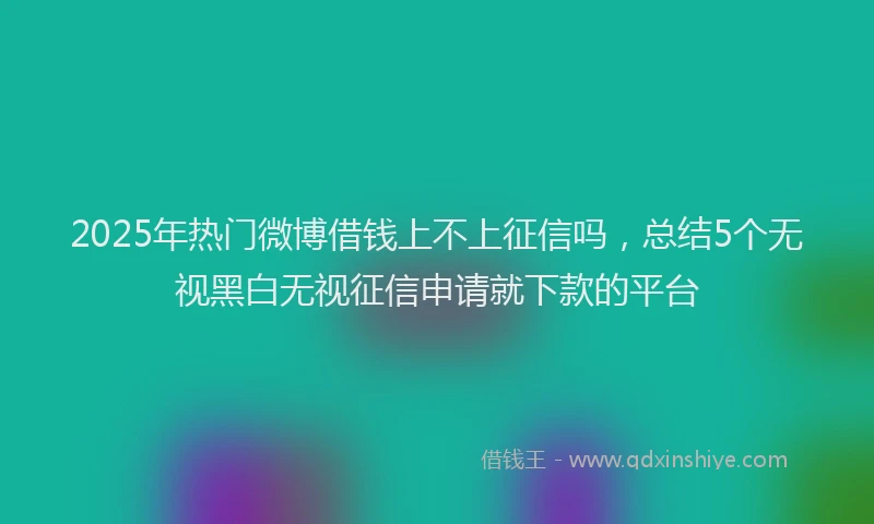 2025年热门微博借钱上不上征信吗，总结5个无视黑白无视征信申请就下款的平台