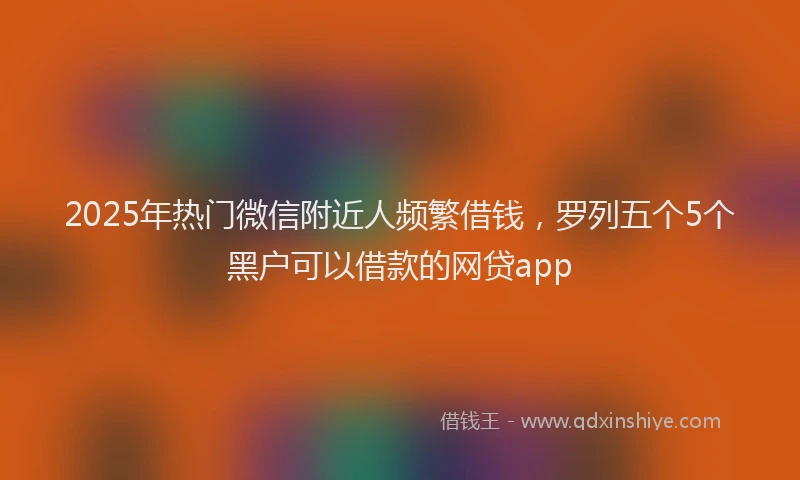 2025年热门微信附近人频繁借钱，罗列五个5个黑户可以借款的网贷app