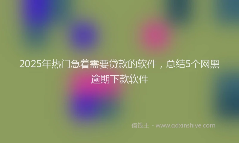 2025年热门急着需要贷款的软件，总结5个网黑逾期下款软件