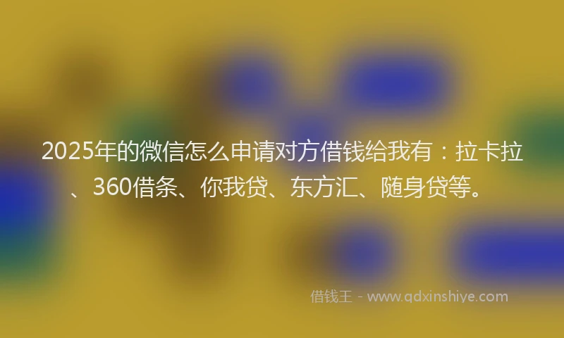 2025年的微信怎么申请对方借钱给我有：拉卡拉、360借条、你我贷、东方汇、随身贷等。
