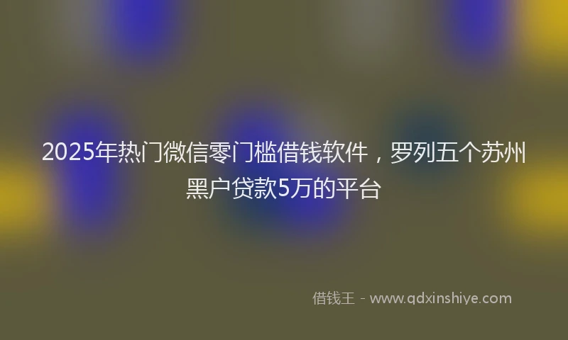 2025年热门微信零门槛借钱软件，罗列五个苏州黑户贷款5万的平台