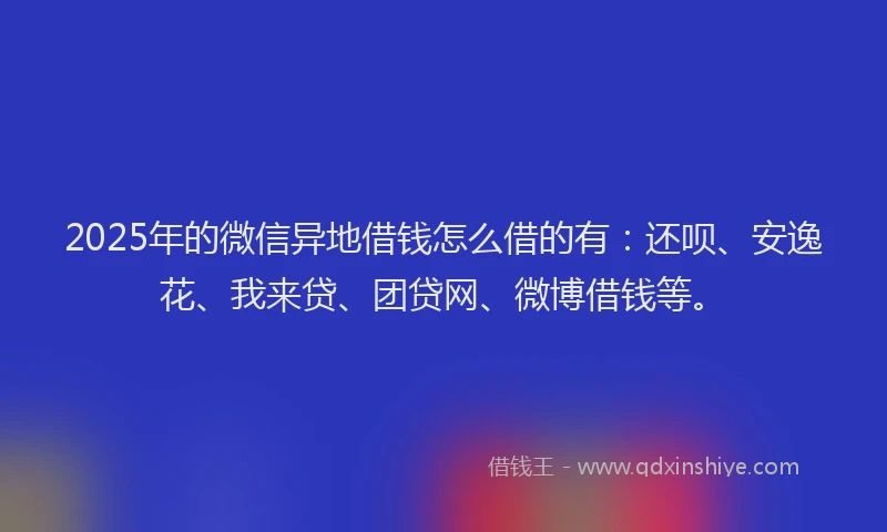 2025年的微信异地借钱怎么借的有：还呗、安逸花、我来贷、团贷网、微博借钱等。