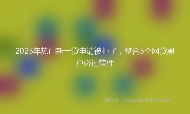 2025年热门新一贷申请被拒了，整合5个网贷黑户必过软件