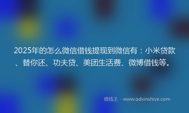 2025年的怎么微信借钱提现到微信有：小米贷款、替你还、功夫贷、美团生活费、微博借钱等。
