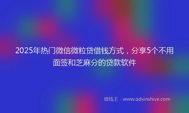2025年热门微信微粒贷借钱方式，分享5个不用面签和芝麻分的贷款软件