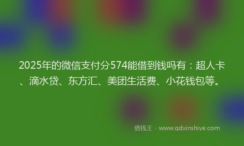 2025年的微信支付分574能借到钱吗有：超人卡、滴水贷、东方汇、美团生活费、小花钱包等。