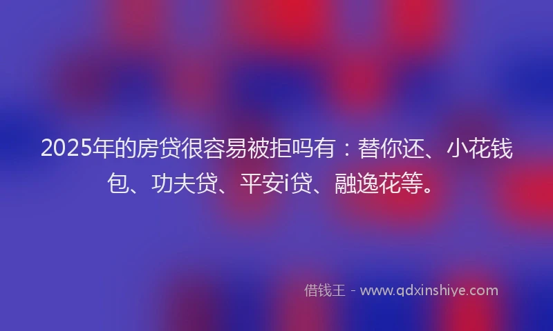 2025年的房贷很容易被拒吗有：替你还、小花钱包、功夫贷、平安i贷、融逸花等。