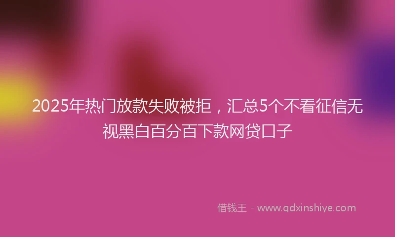 2025年热门放款失败被拒，汇总5个不看征信无视黑白百分百下款网贷口子