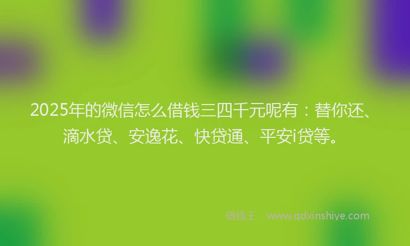 2025年的微信怎么借钱三四千元呢有：替你还、滴水贷、安逸花、快贷通、平安i贷等。