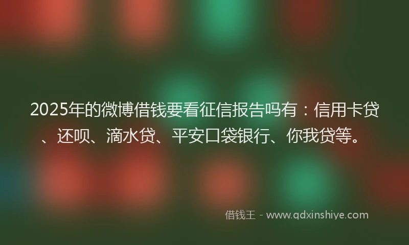 2025年的微博借钱要看征信报告吗有：信用卡贷、还呗、滴水贷、平安口袋银行、你我贷等。