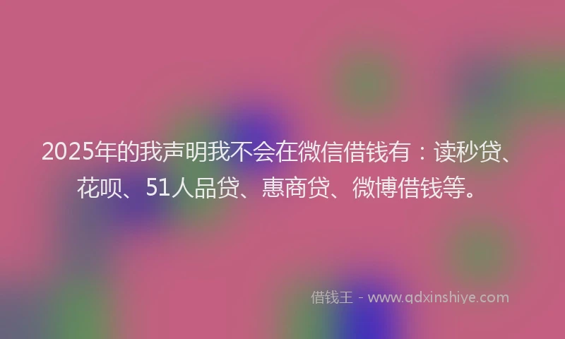 2025年的我声明我不会在微信借钱有：读秒贷、花呗、51人品贷、惠商贷、微博借钱等。