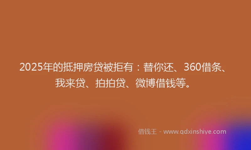 2025年的抵押房贷被拒有：替你还、360借条、我来贷、拍拍贷、微博借钱等。