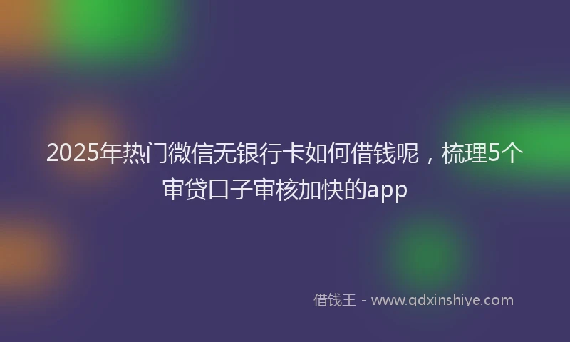 2025年热门微信无银行卡如何借钱呢，梳理5个审贷口子审核加快的app