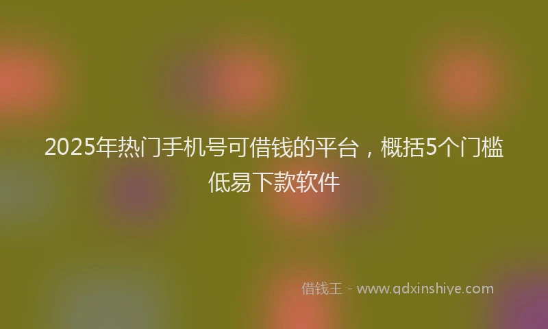 2025年热门手机号可借钱的平台，概括5个门槛低易下款软件