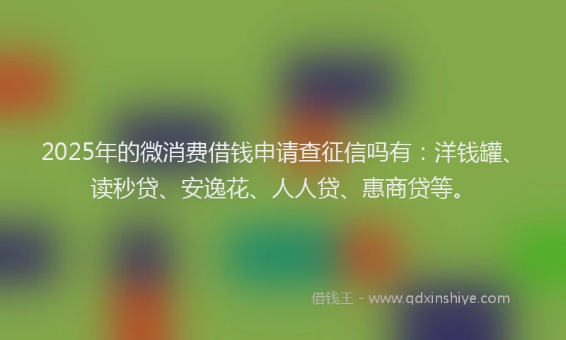 2025年的微消费借钱申请查征信吗有：洋钱罐、读秒贷、安逸花、人人贷、惠商贷等。