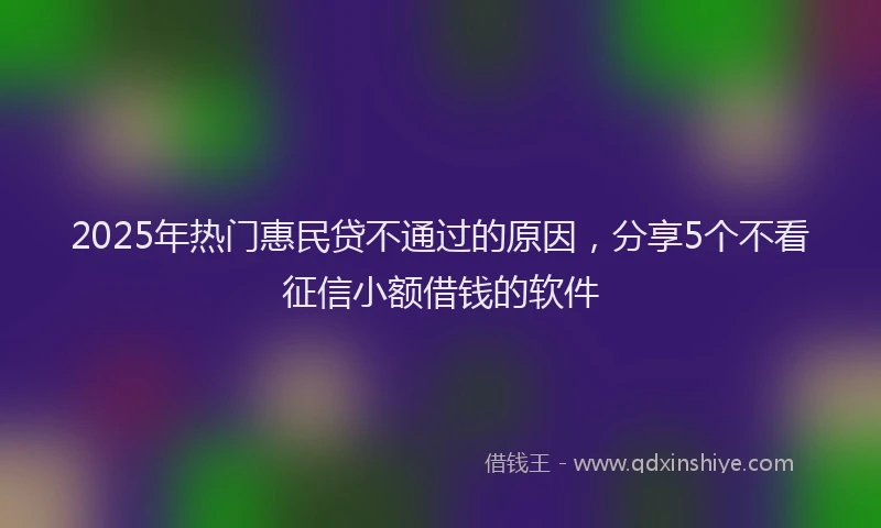 2025年热门惠民贷不通过的原因，分享5个不看征信小额借钱的软件