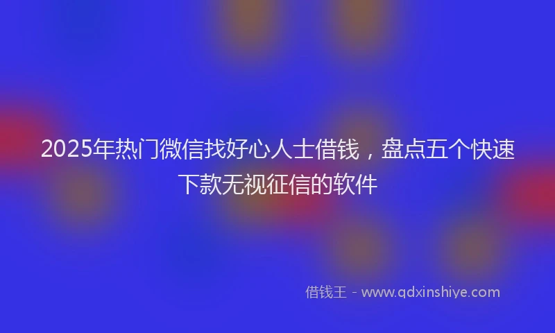 2025年热门微信找好心人士借钱，盘点五个快速下款无视征信的软件