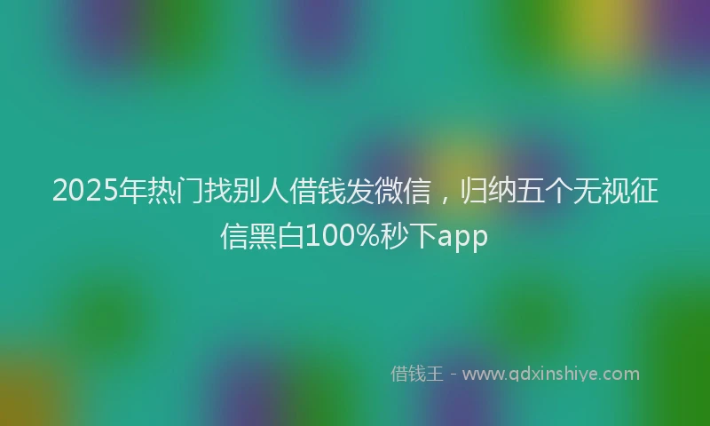 2025年热门找别人借钱发微信，归纳五个无视征信黑白100%秒下app