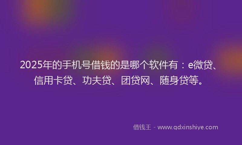 2025年的手机号借钱的是哪个软件有：e微贷、信用卡贷、功夫贷、团贷网、随身贷等。