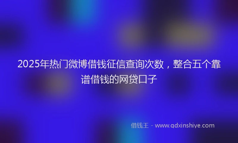 2025年热门微博借钱征信查询次数，整合五个靠谱借钱的网贷口子