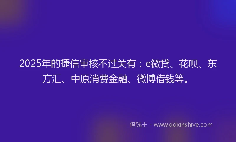 2025年的捷信审核不过关有：e微贷、花呗、东方汇、中原消费金融、微博借钱等。