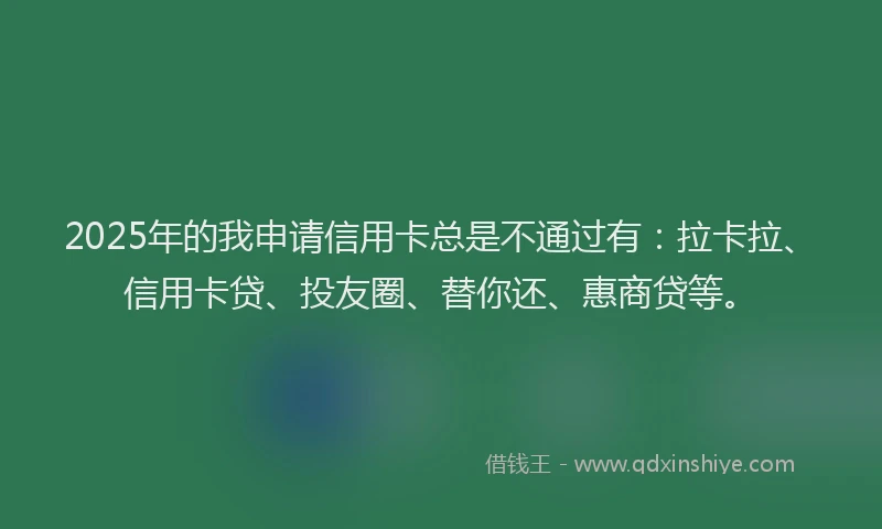 2025年的我申请信用卡总是不通过有：拉卡拉、信用卡贷、投友圈、替你还、惠商贷等。