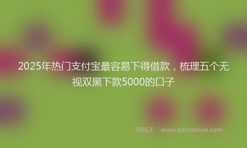 2025年热门支付宝最容易下得借款，梳理五个无视双黑下款5000的口子