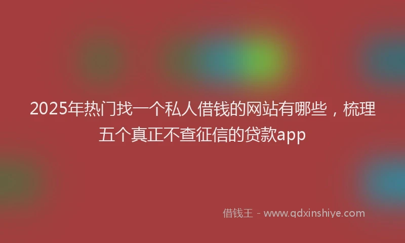 2025年热门找一个私人借钱的网站有哪些，梳理五个真正不查征信的贷款app