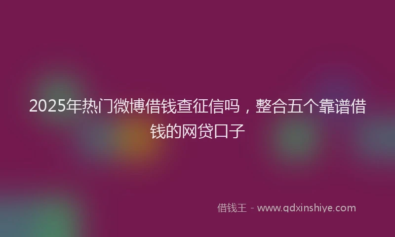2025年热门微博借钱查征信吗，整合五个靠谱借钱的网贷口子