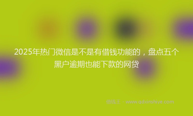 2025年热门微信是不是有借钱功能的，盘点五个黑户逾期也能下款的网贷
