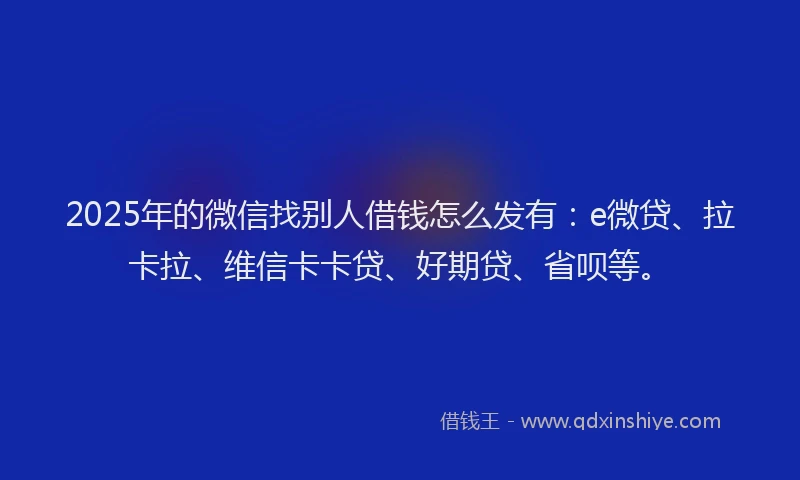 2025年的微信找别人借钱怎么发有：e微贷、拉卡拉、维信卡卡贷、好期贷、省呗等。