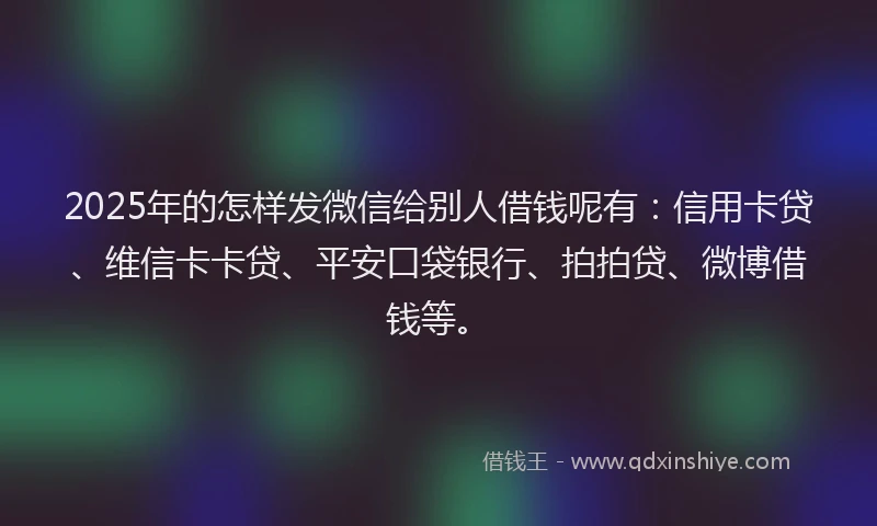 2025年的怎样发微信给别人借钱呢有：信用卡贷、维信卡卡贷、平安口袋银行、拍拍贷、微博借钱等。