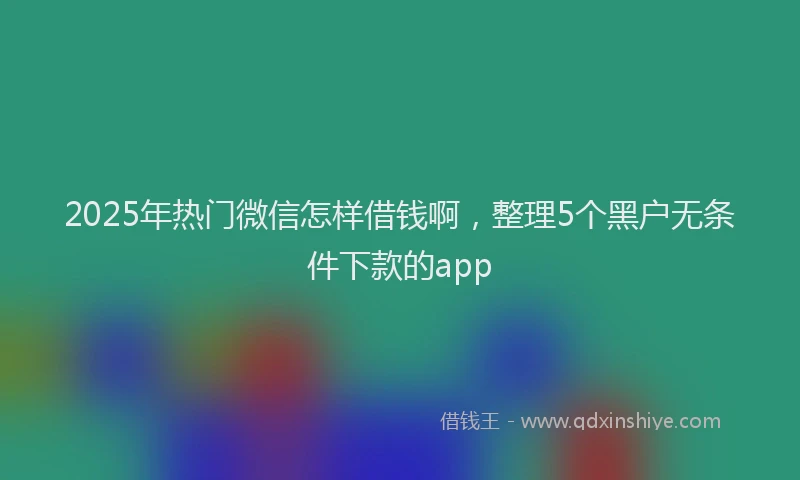 2025年热门微信怎样借钱啊，整理5个黑户无条件下款的app
