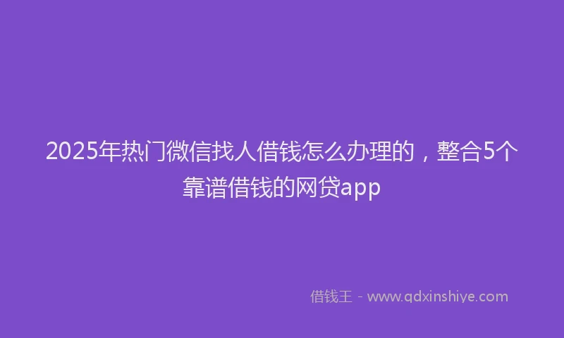 2025年热门微信找人借钱怎么办理的，整合5个靠谱借钱的网贷app
