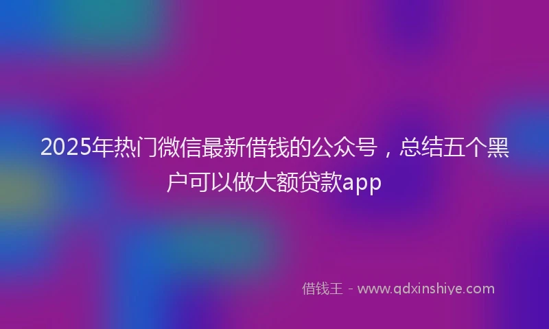 2025年热门微信最新借钱的公众号，总结五个黑户可以做大额贷款app