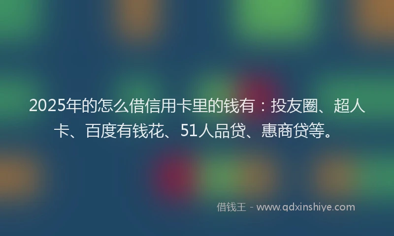2025年的怎么借信用卡里的钱有：投友圈、超人卡、百度有钱花、51人品贷、惠商贷等。