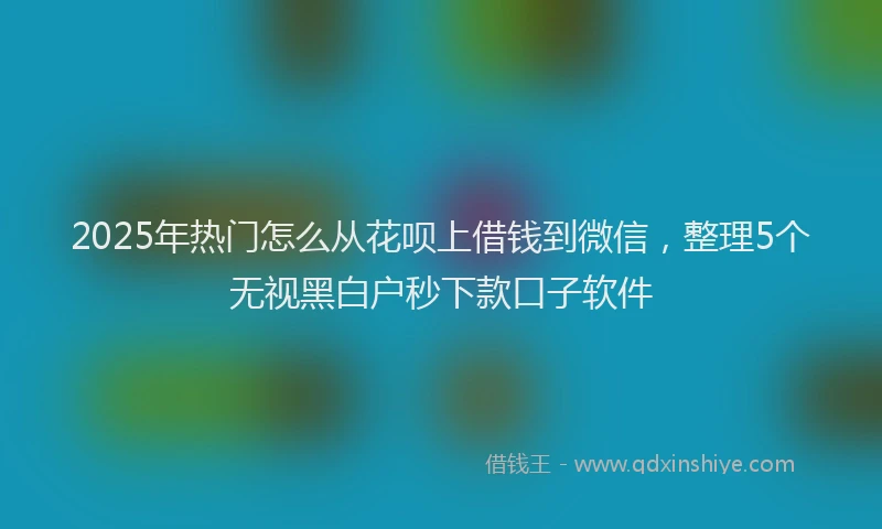 2025年热门怎么从花呗上借钱到微信，整理5个无视黑白户秒下款口子软件