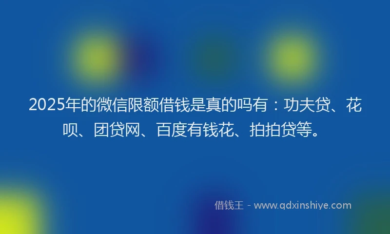 2025年的微信限额借钱是真的吗有：功夫贷、花呗、团贷网、百度有钱花、拍拍贷等。