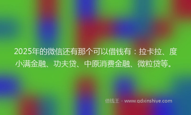 2025年的微信还有那个可以借钱有：拉卡拉、度小满金融、功夫贷、中原消费金融、微粒贷等。