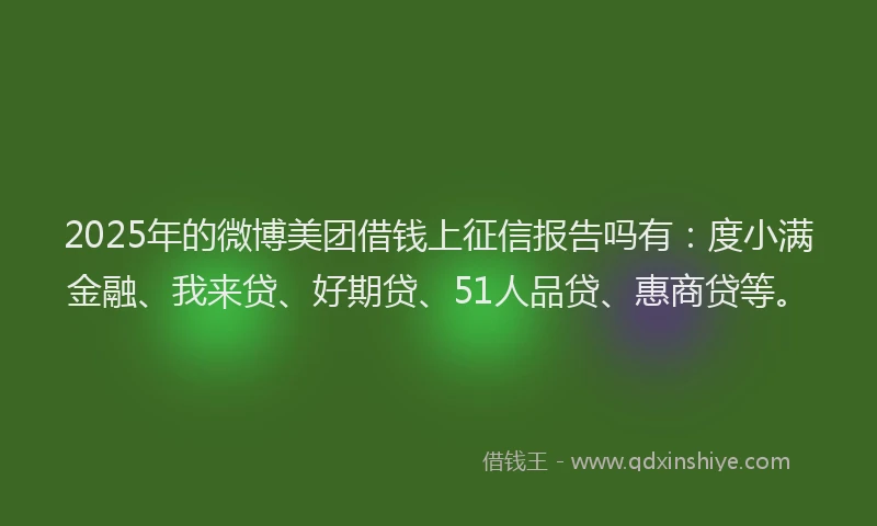 2025年的微博美团借钱上征信报告吗有：度小满金融、我来贷、好期贷、51人品贷、惠商贷等。