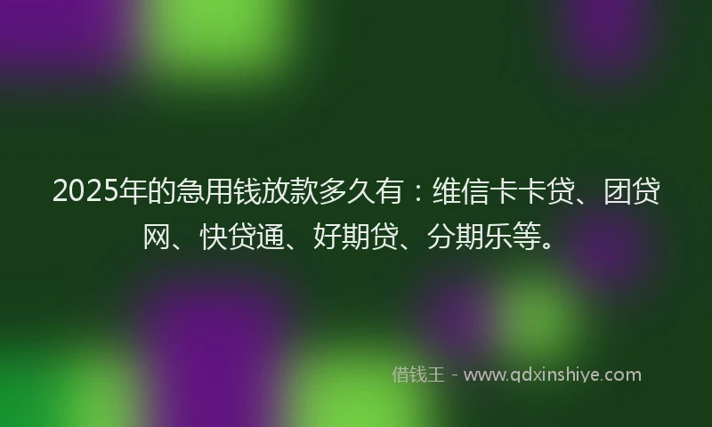 2025年的急用钱放款多久有：维信卡卡贷、团贷网、快贷通、好期贷、分期乐等。