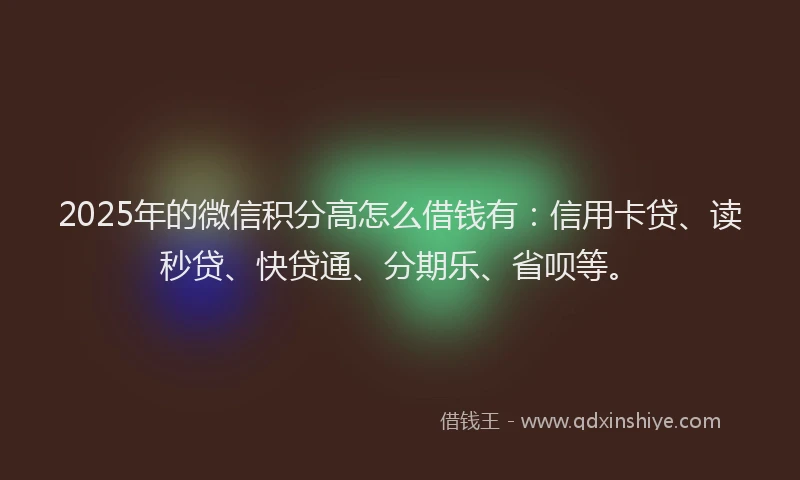 2025年的微信积分高怎么借钱有：信用卡贷、读秒贷、快贷通、分期乐、省呗等。