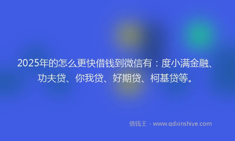 2025年的怎么更快借钱到微信有：度小满金融、功夫贷、你我贷、好期贷、柯基贷等。
