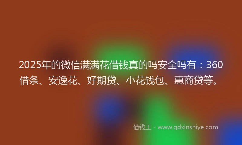 2025年的微信满满花借钱真的吗安全吗有：360借条、安逸花、好期贷、小花钱包、惠商贷等。
