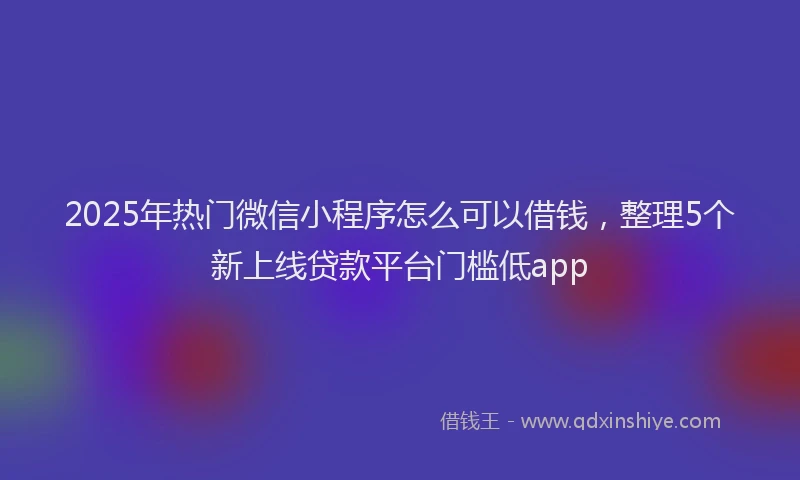 2025年热门微信小程序怎么可以借钱，整理5个新上线贷款平台门槛低app