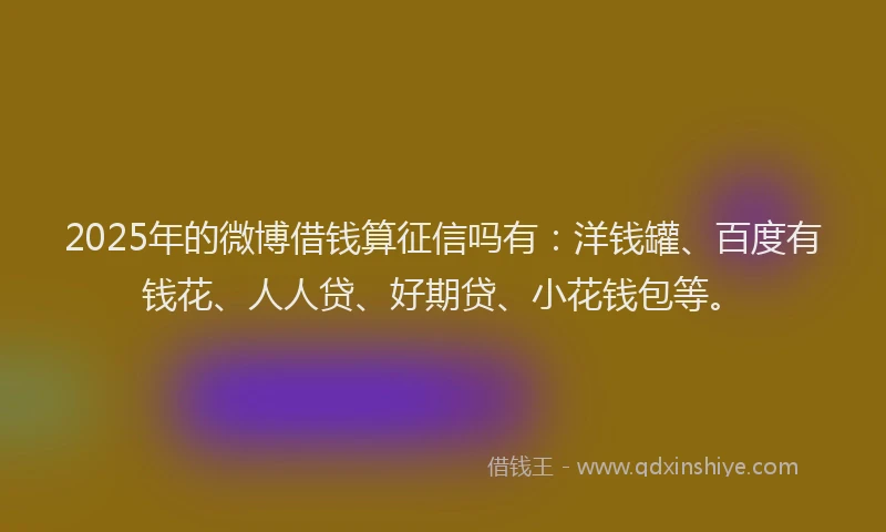 2025年的微博借钱算征信吗有：洋钱罐、百度有钱花、人人贷、好期贷、小花钱包等。