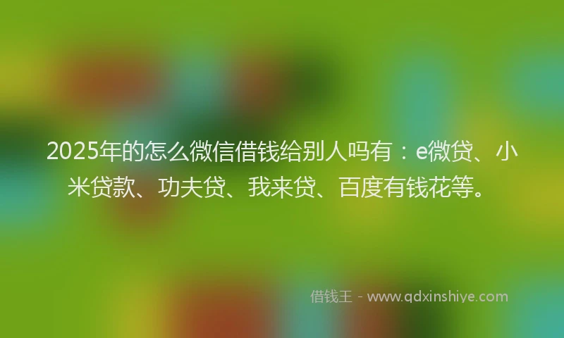 2025年的怎么微信借钱给别人吗有：e微贷、小米贷款、功夫贷、我来贷、百度有钱花等。