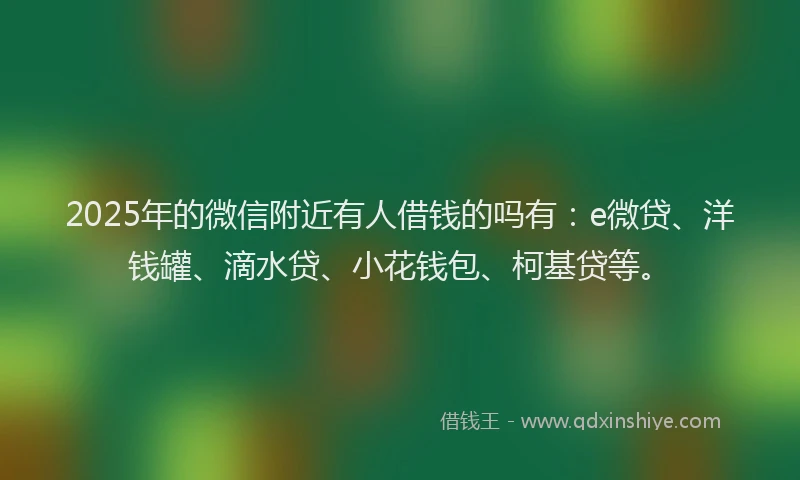 2025年的微信附近有人借钱的吗有：e微贷、洋钱罐、滴水贷、小花钱包、柯基贷等。