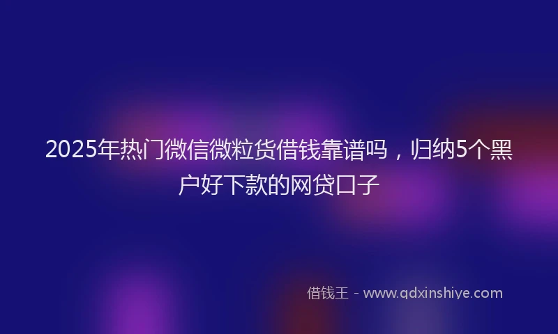 2025年热门微信微粒货借钱靠谱吗，归纳5个黑户好下款的网贷口子